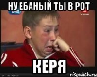 ну ебаный ты в рот Керя