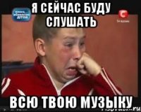 я сейчас буду слушать всю твою музыку