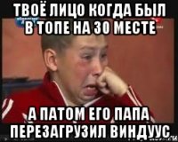 твоё лицо когда был в топе на 30 месте а патом его папа перезагрузил виндуус