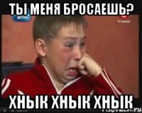 Ты меня бросаешь? Хнык хнык хнык