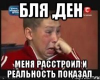 Бля ,Ден меня расстроил и реальность показал.