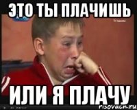 это ты плачишь или я плачу