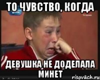 то чувство, когда девушка не доделала минет
