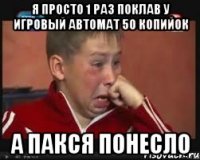 я просто 1 раз поклав у игровый автомат 50 копийок а пакся понесло
