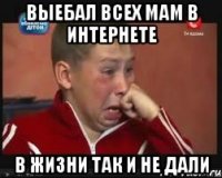 Выебал всех мам в интернете в жизни так и не дали