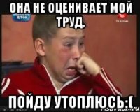 Она не оценивает мой труд, пойду утоплюсь:(