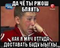 да чё ты ржош бляять как я мяч оттуда доставать буду ыыгхы