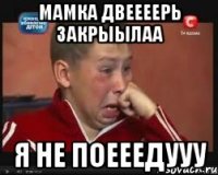 мамка двеееерь закрыылаа я не поееедууу