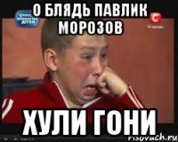 О блядь павлик морозов Хули гони