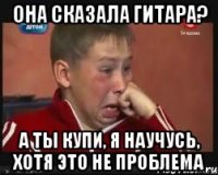 Она сказала гитара? А ты купи, я научусь, хотя это не проблема