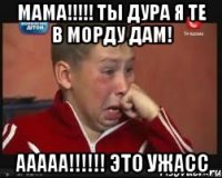 Мама!!!!! ты дура я те в морду дам! ааааа!!!!!! это ужасс