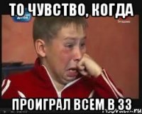 То чувство, когда проиграл всем в 33