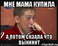 Мне мама купила а потом скзала что выкинит
