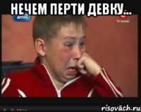 нечем перти девку... 
