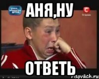 АНЯ,НУ ОТВЕТЬ