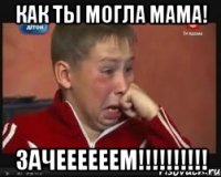 КАК ТЫ МОГЛА МАМА! ЗАЧЕЕЕЕЕЕМ!!!!!!!!!!