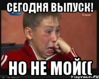 сегодня выпуск! но не мой((