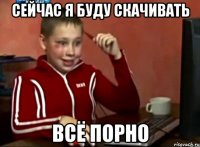 СЕЙЧАС Я БУДУ СКАЧИВАТЬ ВСЁ ПОРНО