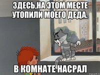 Здесь,на этом месте утопили моего деда. В КОМНАТЕ НАСРАЛ