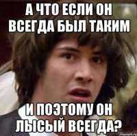 а что если он всегда был таким и поэтому он лысый всегда?