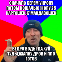 Сначало берём укропу потом кошачью жопу,25 картошек,17 мандавошек Ведро воды да хуй туды,ахапку дров и пло готов