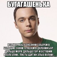 Бугагашенька Все капризы у Оксанки Соберем в большие санки. Отвезем в далекий бор, Дальше моря, дальше гор! И оставим возле елки... Пусть едят их злые волки!