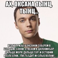 Ах, Оксана тынц, тынц... Все капризы у Оксанки Соберем в большие санки. Отвезем в далекий бор, Дальше моря, дальше гор! И оставим возле елки... Пусть едят их злые волки!