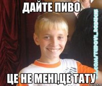 дайте пиво це не мені,це тату