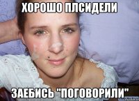 Хорошо плсидели Заебись "поговорили"