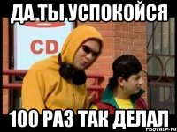 Да ты успокойся 100 раз так делал