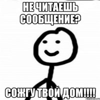 не читаешь сообщение? сожгу твой дом!!!!