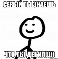 СЕРЫЙ ТЫ ЗНАЕШЬ ЧТО ТЫ ДЕБИЛ))))