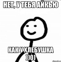 НЕТ, У ТЕБЯ АЙКЬЮ КАК У ХЛЕБУШКА ))0)