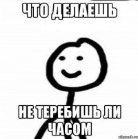 Что делаешь Не теребишь ли часом