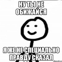 Ну ты не обижайся Я же не специально правду сказал