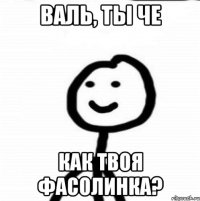 Валь, ты че Как твоя фасолинка?