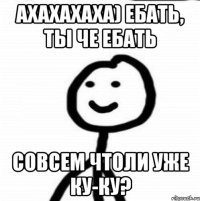 ахахахаха) ебать, ты че ебать совсем чтоли уже ку-ку?