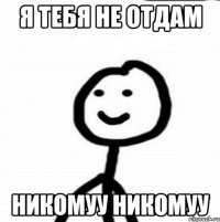 я тебя не отдам никомуу никомуу