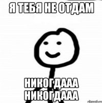 я тебя не отдам никогдааа никогдааа