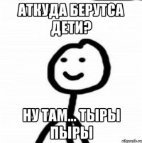 Аткуда берутса дети? Ну там... тыры пыры