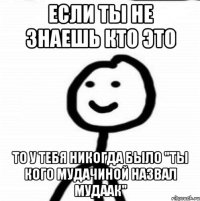 Если ты не знаешь кто это То у тебя никогда было "ты кого мудачиной назвал мудаак"