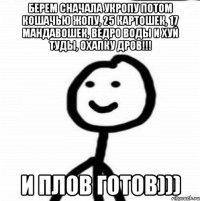 Берем сначала укропу потом кошачью жопу, 25 картошек, 17 мандавошек, ведро воды и хуй туды, охапку дров!!! И плов готов)))