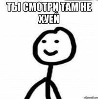 Ты смотри там не хуей 