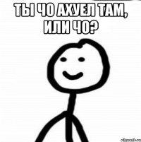 ты чо ахуел там, или чо? 