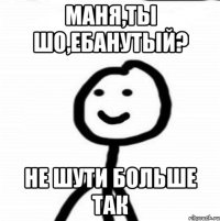 Маня,ты шо,ебанутый? Не шути больше так