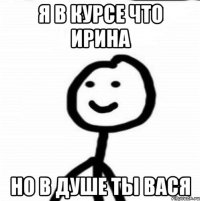 я в курсе что ирина но в душе ты вася