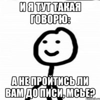 И Я ТУТ ТАКАЯ ГОВОРЮ: А НЕ ПРОЙТИСЬ ЛИ ВАМ ДО ПИСИ, МСЬЕ?