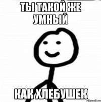 Ты такой же умный как хлебушек