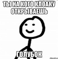 ты на кого клоаку открываешь голубок