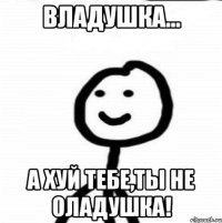 Владушка... А хуй тебе,ты не оладушка!